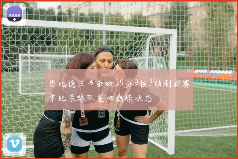 恩比德三节狂砍39分9板3助刷新赛季纪录球队重回巅峰状态