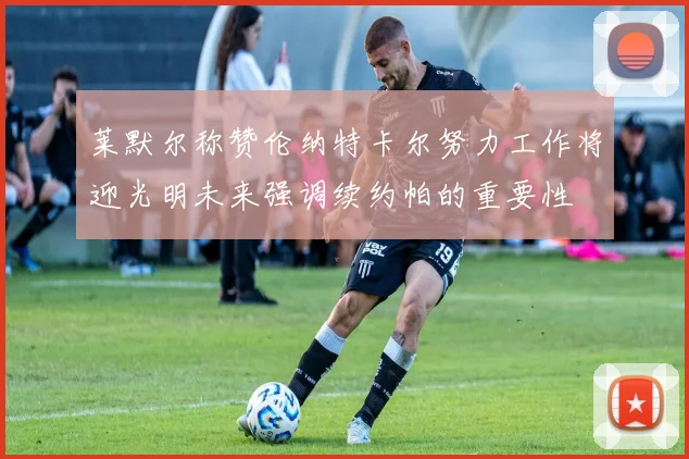 莱默尔称赞伦纳特卡尔努力工作将迎光明未来强调续约帕的重要性