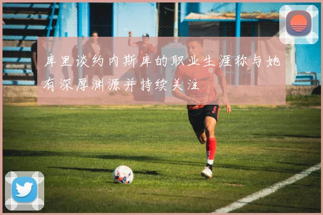 库里谈约内斯库的职业生涯称与她有深厚渊源并持续关注