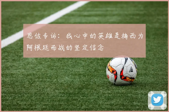 恩佐专访：我心中的英雄是梅西为阿根廷而战的坚定信念