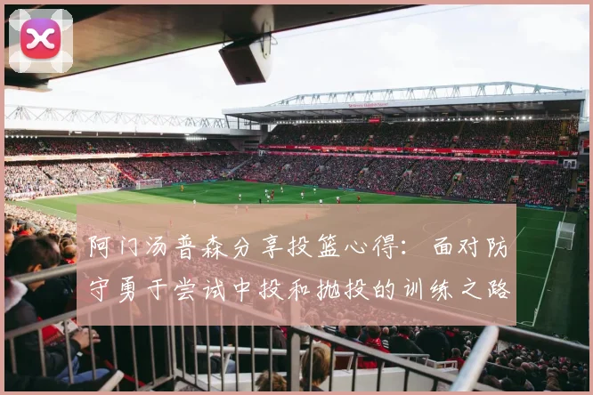 阿门汤普森分享投篮心得：面对防守勇于尝试中投和抛投的训练之路