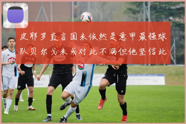 皮耶罗直言国米依然是意甲最强球队贝尔戈米或对此不满但他坚信此言