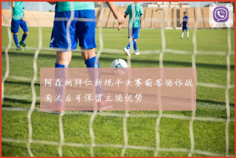 阿森纳拜仁新规半决赛前客场作战淘汰后可保留主场优势
