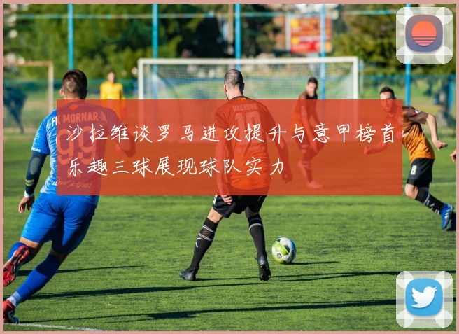 沙拉维谈罗马进攻提升与意甲榜首乐趣三球展现球队实力
