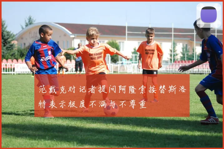 范戴克对记者提问阿隆索接替斯洛特表示极度不满与不尊重