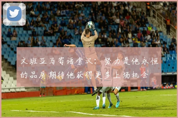 文班亚马寄语索汉：努力是他永恒的品质期待他获得更多上场机会