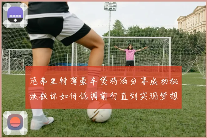 范弗里特驾豪车煲鸡汤分享成功秘诀教你如何低调前行直到实现梦想