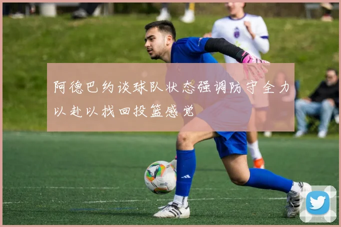 阿德巴约谈球队状态强调防守全力以赴以找回投篮感觉