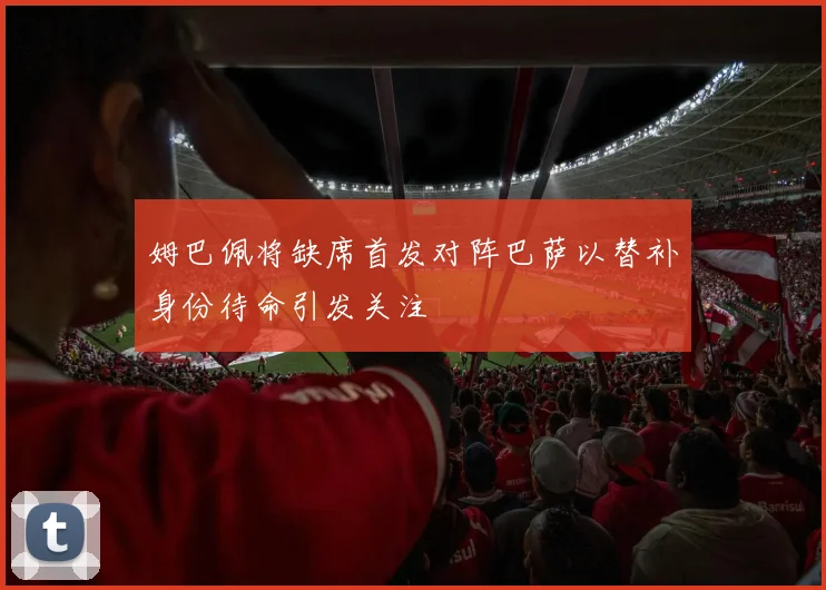 姆巴佩将缺席首发对阵巴萨以替补身份待命引发关注