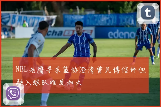 NBL老鹰寻求篮协澄清曾凡博信件但融入球队难度加大
