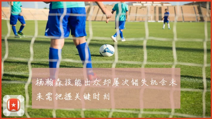 杨瀚森技能出众却屡次错失机会未来需把握关键时刻