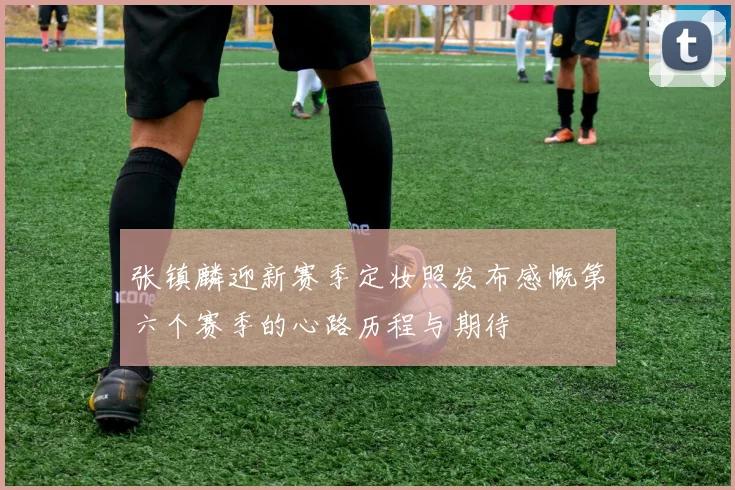 张镇麟迎新赛季定妆照发布感慨第六个赛季的心路历程与期待