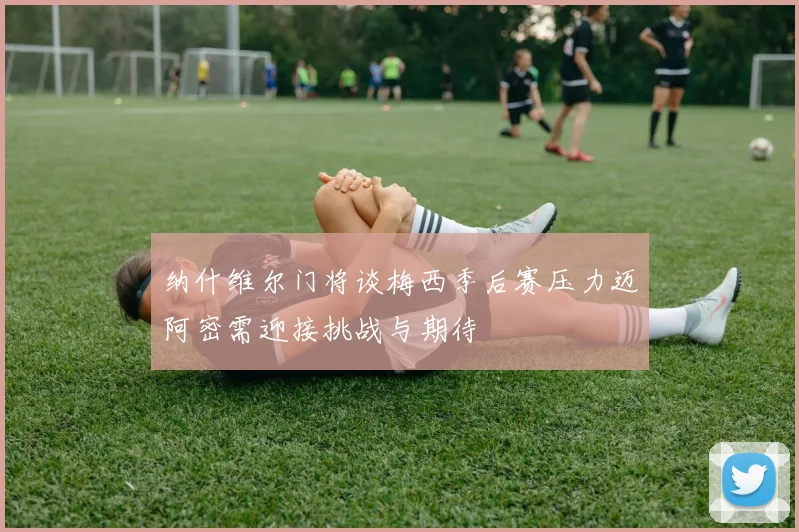 纳什维尔门将谈梅西季后赛压力迈阿密需迎接挑战与期待