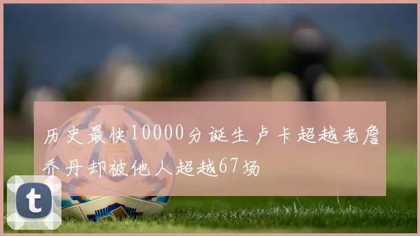 历史最快10000分诞生卢卡超越老詹乔丹却被他人超越67场