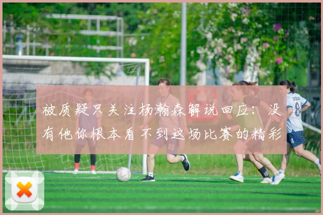 被质疑只关注杨瀚森解说回应：没有他你根本看不到这场比赛的精彩