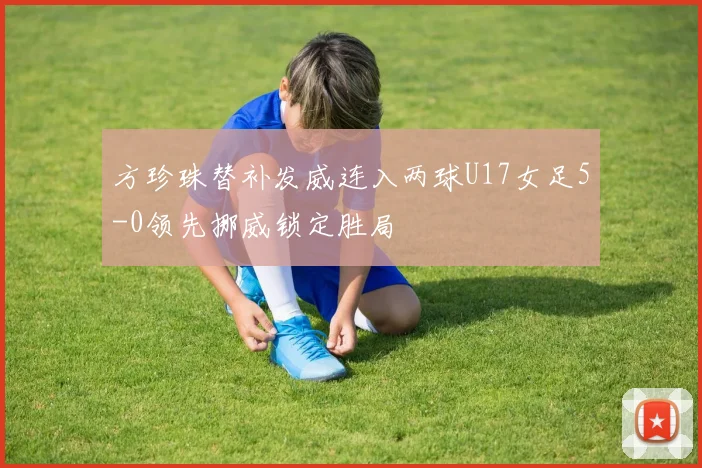 方珍珠替补发威连入两球U17女足5-0领先挪威锁定胜局