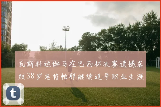 瓦斯科达伽马在巴西杯决赛遗憾落败38岁老将帕耶继续追寻职业生涯首冠