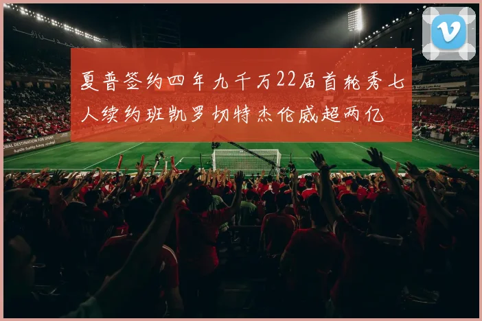 夏普签约四年九千万22届首轮秀七人续约班凯罗切特杰伦威超两亿