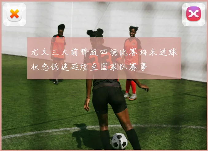尤文三大前锋近四场比赛均未进球状态低迷延续至国家队赛事